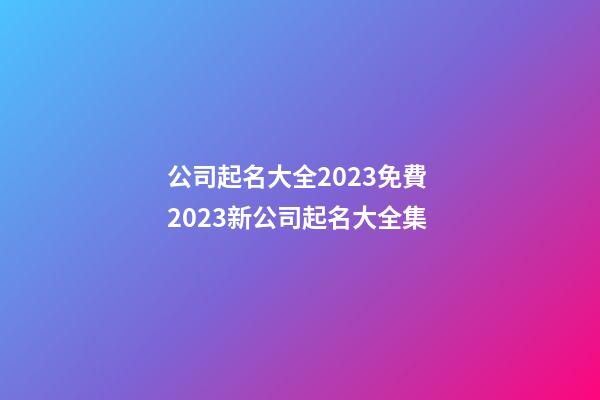 公司起名大全2023免費 2023新公司起名大全集